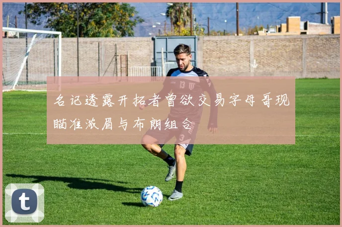 名记透露开拓者曾欲交易字母哥现瞄准浓眉与布朗组合