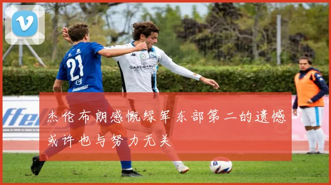 杰伦布朗感慨绿军东部第二的遗憾或许也与努力无关